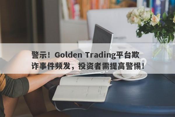 警示！Golden Trading平台欺诈事件频发，投资者需提高警惕！-第1张图片-要懂汇