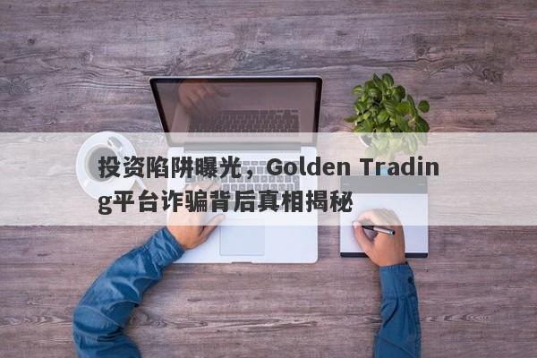 投资陷阱曝光，Golden Trading平台诈骗背后真相揭秘-第1张图片-要懂汇