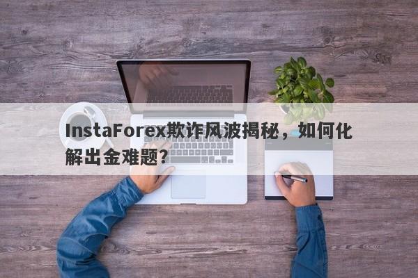 InstaForex欺诈风波揭秘，如何化解出金难题？-第1张图片-要懂汇