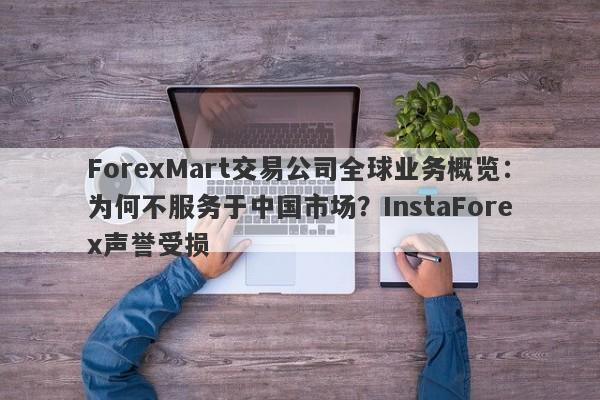 ForexMart交易公司全球业务概览：为何不服务于中国市场？InstaForex声誉受损-第1张图片-要懂汇