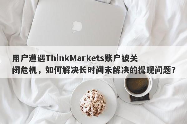 用户遭遇ThinkMarkets账户被关闭危机，如何解决长时间未解决的提现问题？-第1张图片-要懂汇