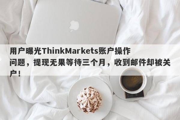 用户曝光ThinkMarkets账户操作问题，提现无果等待三个月，收到邮件却被关户！-第1张图片-要懂汇