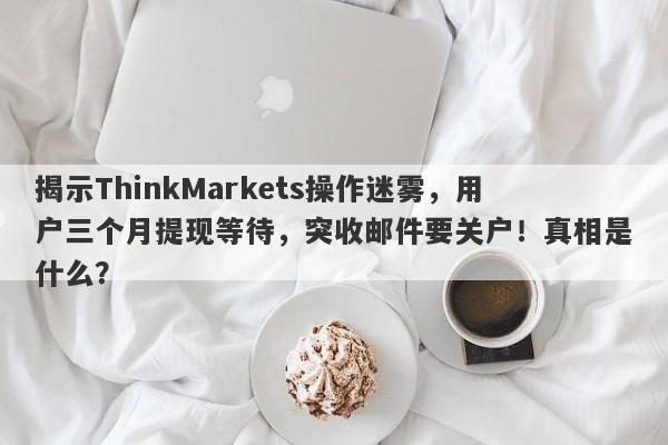 揭示ThinkMarkets操作迷雾，用户三个月提现等待，突收邮件要关户！真相是什么？-第1张图片-要懂汇