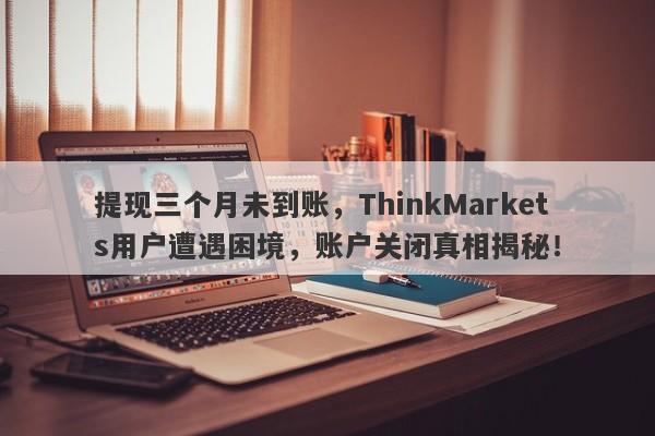 提现三个月未到账，ThinkMarkets用户遭遇困境，账户关闭真相揭秘！-第1张图片-要懂汇