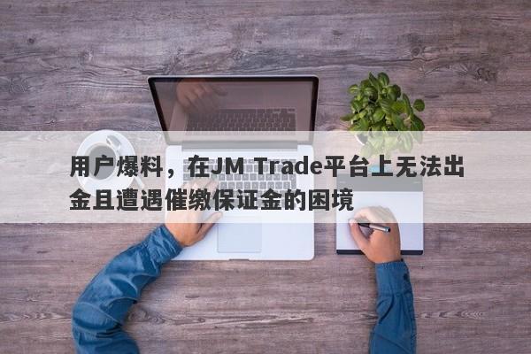 用户爆料，在JM Trade平台上无法出金且遭遇催缴保证金的困境-第1张图片-要懂汇