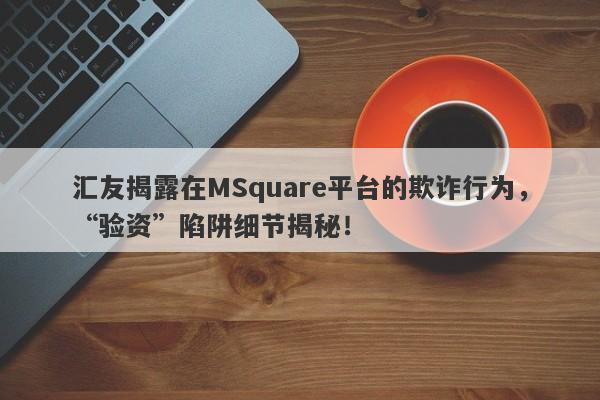 汇友揭露在MSquare平台的欺诈行为，“验资”陷阱细节揭秘！-第1张图片-要懂汇