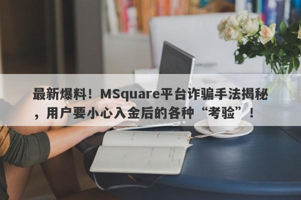 最新爆料！MSquare平台诈骗手法揭秘，用户要小心入金后的各种“考验”！-第1张图片-要懂汇