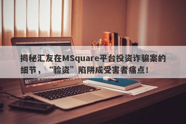 揭秘汇友在MSquare平台投资诈骗案的细节，“验资”陷阱成受害者痛点！-第1张图片-要懂汇