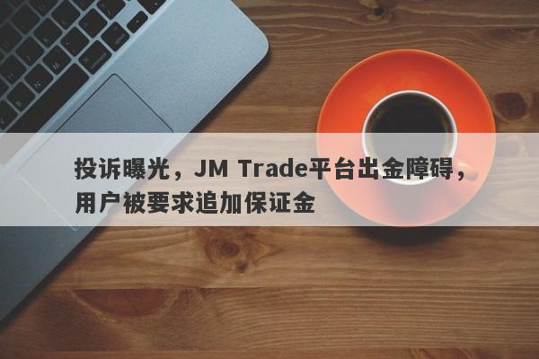 投诉曝光，JM Trade平台出金障碍，用户被要求追加保证金-第1张图片-要懂汇