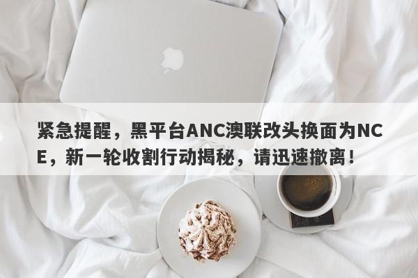 紧急提醒，黑平台ANC澳联改头换面为NCE，新一轮收割行动揭秘，请迅速撤离！-第1张图片-要懂汇