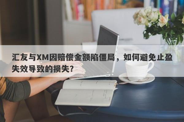 汇友与XM因赔偿金额陷僵局，如何避免止盈失效导致的损失？-第1张图片-要懂汇