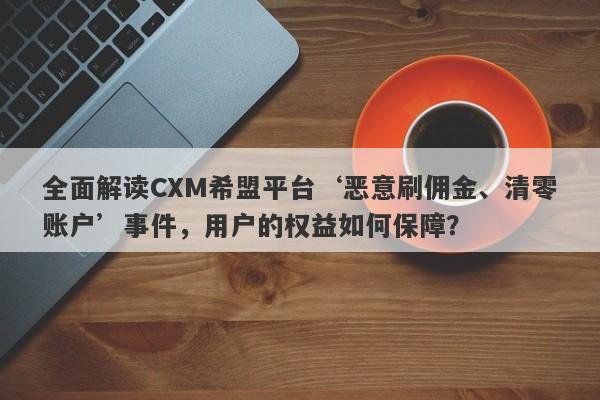 全面解读CXM希盟平台‘恶意刷佣金、清零账户’事件，用户的权益如何保障？-第1张图片-要懂汇