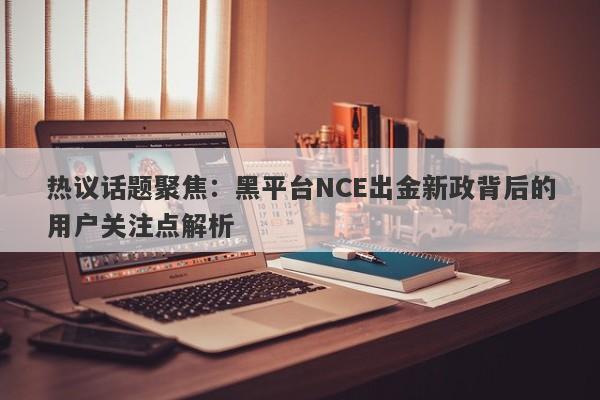 热议话题聚焦：黑平台NCE出金新政背后的用户关注点解析-第1张图片-要懂汇