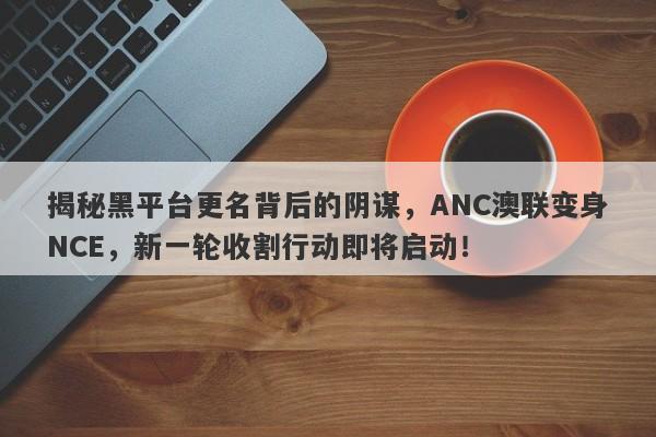 揭秘黑平台更名背后的阴谋，ANC澳联变身NCE，新一轮收割行动即将启动！-第1张图片-要懂汇