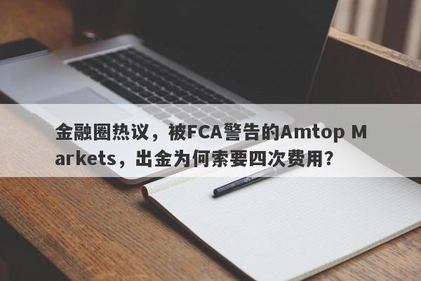 金融圈热议，被FCA警告的Amtop Markets，出金为何索要四次费用？-第1张图片-要懂汇