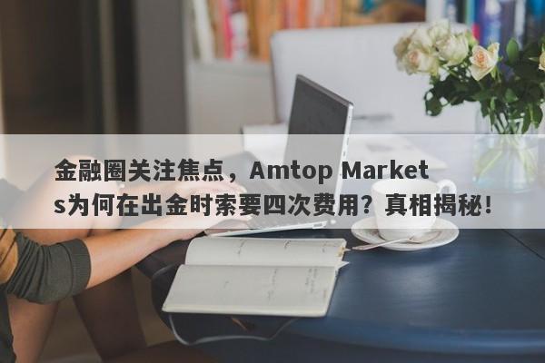 金融圈关注焦点，Amtop Markets为何在出金时索要四次费用？真相揭秘！-第1张图片-要懂汇