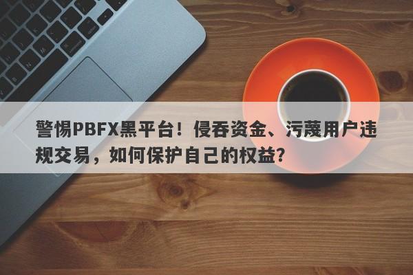 警惕PBFX黑平台！侵吞资金、污蔑用户违规交易，如何保护自己的权益？-第1张图片-要懂汇