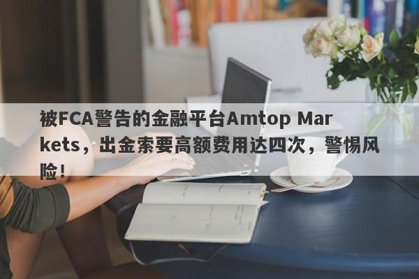 被FCA警告的金融平台Amtop Markets，出金索要高额费用达四次，警惕风险！-第1张图片-要懂汇