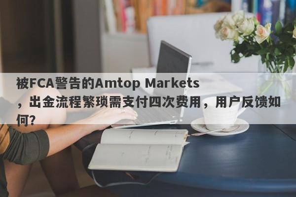 被FCA警告的Amtop Markets，出金流程繁琐需支付四次费用，用户反馈如何？-第1张图片-要懂汇