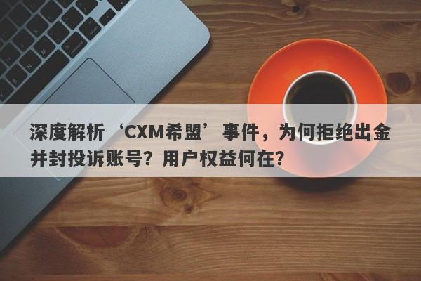 深度解析‘CXM希盟’事件，为何拒绝出金并封投诉账号？用户权益何在？-第1张图片-要懂汇