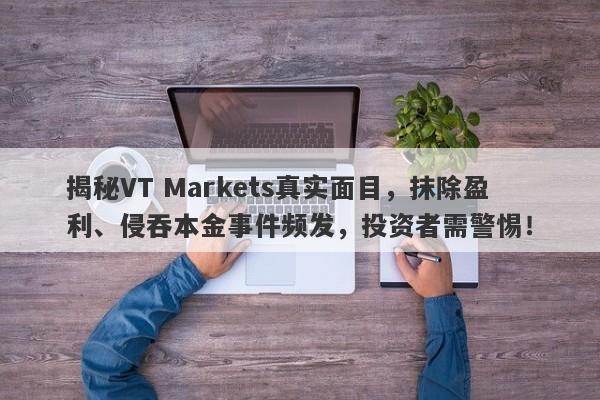 揭秘VT Markets真实面目，抹除盈利、侵吞本金事件频发，投资者需警惕！-第1张图片-要懂汇