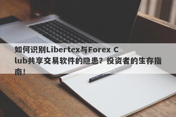 如何识别Libertex与Forex Club共享交易软件的隐患？投资者的生存指南！-第1张图片-要懂汇