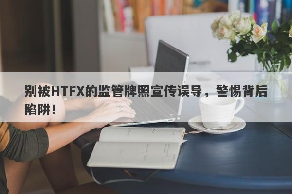 别被HTFX的监管牌照宣传误导，警惕背后陷阱！-第1张图片-要懂汇