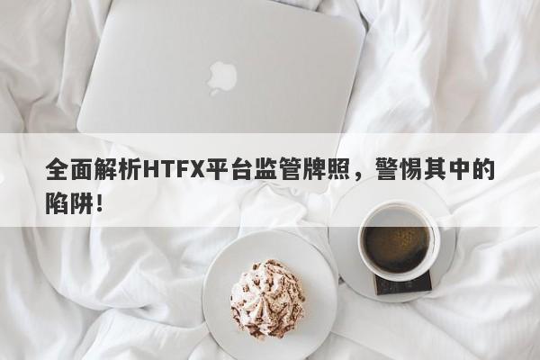 全面解析HTFX平台监管牌照，警惕其中的陷阱！-第1张图片-要懂汇