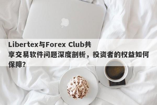 Libertex与Forex Club共享交易软件问题深度剖析，投资者的权益如何保障？-第1张图片-要懂汇