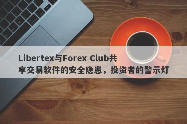 Libertex与Forex Club共享交易软件的安全隐患，投资者的警示灯-第1张图片-要懂汇