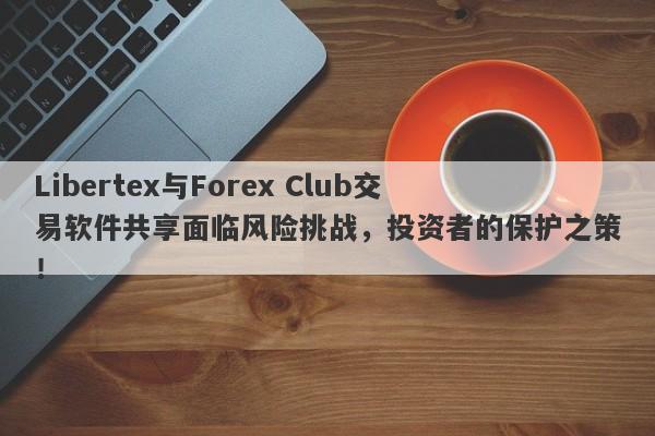 Libertex与Forex Club交易软件共享面临风险挑战，投资者的保护之策！-第1张图片-要懂汇