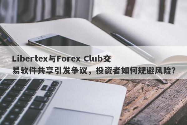 Libertex与Forex Club交易软件共享引发争议，投资者如何规避风险？-第1张图片-要懂汇