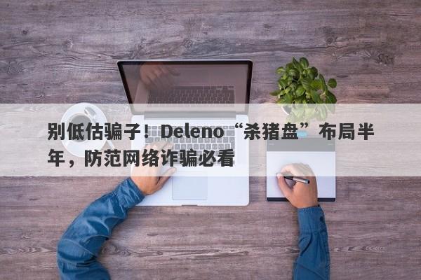 别低估骗子！Deleno“杀猪盘”布局半年，防范网络诈骗必看-第1张图片-要懂汇