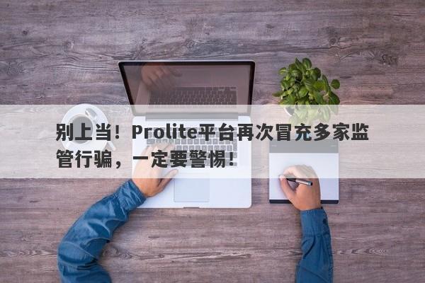 别上当！Prolite平台再次冒充多家监管行骗，一定要警惕！-第1张图片-要懂汇