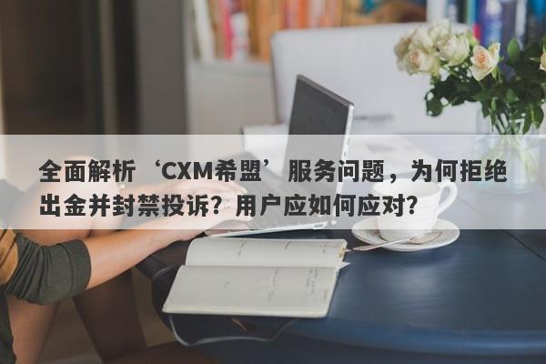 全面解析‘CXM希盟’服务问题，为何拒绝出金并封禁投诉？用户应如何应对？-第1张图片-要懂汇