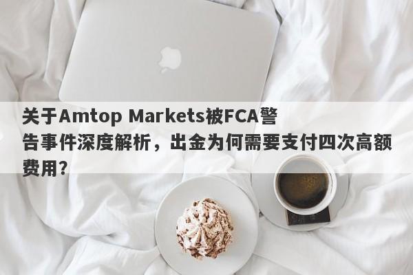 关于Amtop Markets被FCA警告事件深度解析，出金为何需要支付四次高额费用？-第1张图片-要懂汇