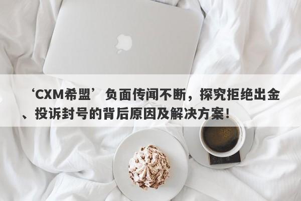 ‘CXM希盟’负面传闻不断，探究拒绝出金、投诉封号的背后原因及解决方案！-第1张图片-要懂汇