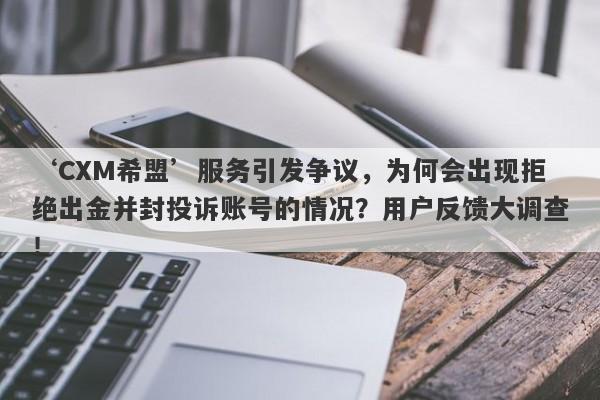 ‘CXM希盟’服务引发争议，为何会出现拒绝出金并封投诉账号的情况？用户反馈大调查！-第1张图片-要懂汇