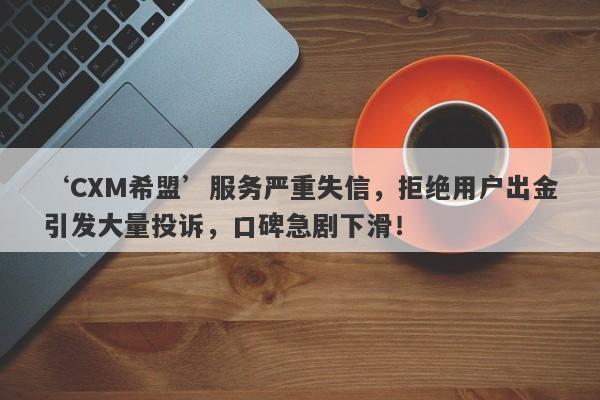 ‘CXM希盟’服务严重失信，拒绝用户出金引发大量投诉，口碑急剧下滑！-第1张图片-要懂汇