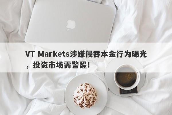 VT Markets涉嫌侵吞本金行为曝光，投资市场需警醒！-第1张图片-要懂汇