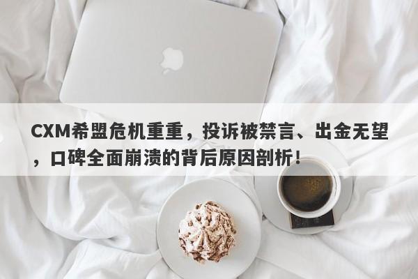 CXM希盟危机重重，投诉被禁言、出金无望，口碑全面崩溃的背后原因剖析！-第1张图片-要懂汇