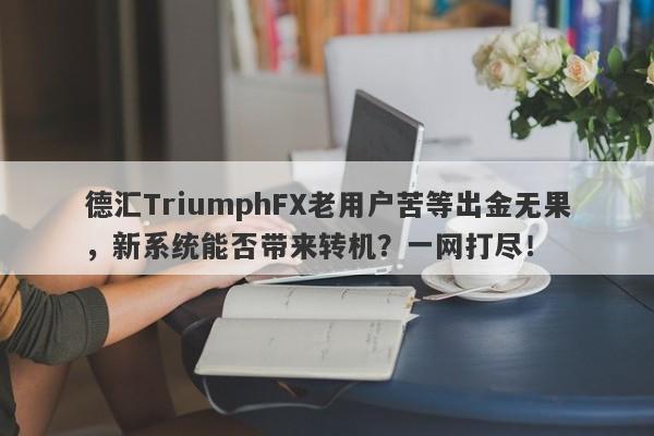 德汇TriumphFX老用户苦等出金无果，新系统能否带来转机？一网打尽！-第1张图片-要懂汇