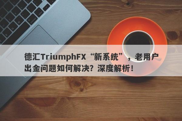 德汇TriumphFX“新系统”，老用户出金问题如何解决？深度解析！-第1张图片-要懂汇