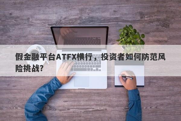 假金融平台ATFX横行，投资者如何防范风险挑战？-第1张图片-要懂汇