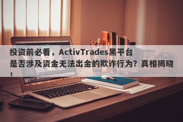 投资前必看，ActivTrades黑平台是否涉及资金无法出金的欺诈行为？真相揭晓！-第1张图片-要懂汇