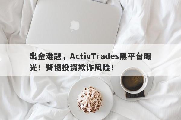 出金难题，ActivTrades黑平台曝光！警惕投资欺诈风险！-第1张图片-要懂汇