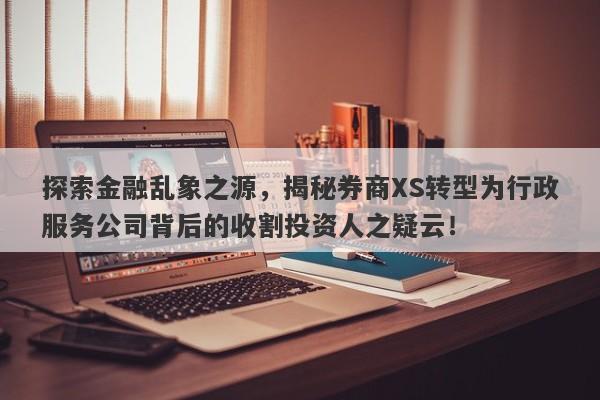 探索金融乱象之源，揭秘券商XS转型为行政服务公司背后的收割投资人之疑云！-第1张图片-要懂汇