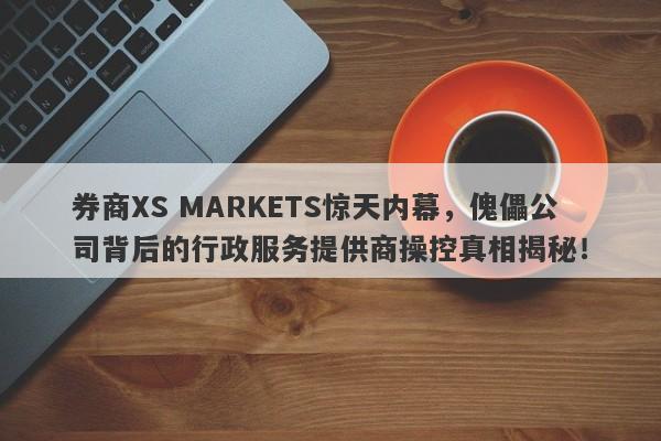 券商XS MARKETS惊天内幕，傀儡公司背后的行政服务提供商操控真相揭秘！-第1张图片-要懂汇