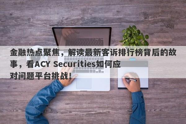 金融热点聚焦，解读最新客诉排行榜背后的故事，看ACY Securities如何应对问题平台挑战！-第1张图片-要懂汇