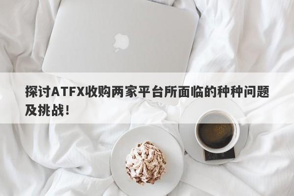 探讨ATFX收购两家平台所面临的种种问题及挑战！-第1张图片-要懂汇